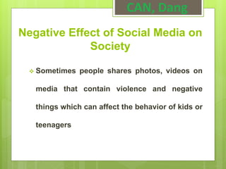 Negative Effect of Social Media on
Society
 Sometimes people shares photos, videos on
media that contain violence and negative
things which can affect the behavior of kids or
teenagers
CAN, Dang
 
