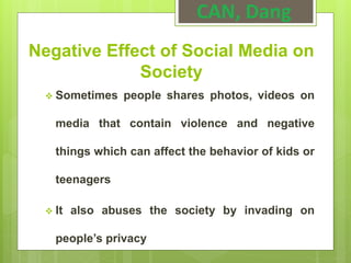 Negative Effect of Social Media on
Society
 Sometimes people shares photos, videos on
media that contain violence and negative
things which can affect the behavior of kids or
teenagers
 It also abuses the society by invading on
people’s privacy
CAN, Dang
 
