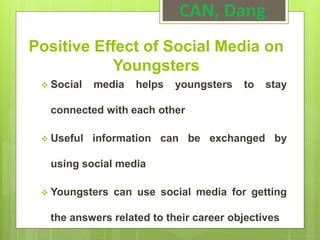 Positive Effect of Social Media on
Youngsters
 Social media helps youngsters to stay
connected with each other
 Useful information can be exchanged by
using social media
 Youngsters can use social media for getting
the answers related to their career objectives
CAN, Dang
 