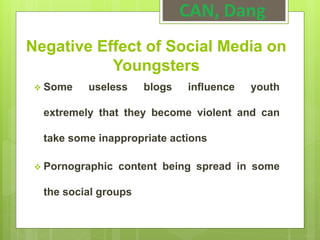 Negative Effect of Social Media on
Youngsters
 Some useless blogs influence youth
extremely that they become violent and can
take some inappropriate actions
 Pornographic content being spread in some
the social groups
CAN, Dang
 