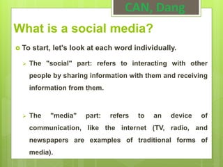 What is a social media?
 To start, let's look at each word individually.
 The "social" part: refers to interacting with other
people by sharing information with them and receiving
information from them.
 The "media" part: refers to an device of
communication, like the internet (TV, radio, and
newspapers are examples of traditional forms of
media).
CAN, Dang
 