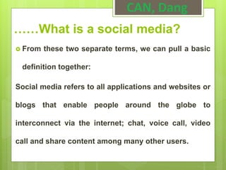 ……What is a social media?
 From these two separate terms, we can pull a basic
definition together:
Social media refers to all applications and websites or
blogs that enable people around the globe to
interconnect via the internet; chat, voice call, video
call and share content among many other users.
CAN, Dang
 