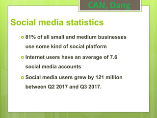 CAN, Dang
Social media statistics
 81% of all small and medium businesses
use some kind of social platform
 Internet users have an average of 7.6
social media accounts
 Social media users grew by 121 million
between Q2 2017 and Q3 2017.
 
