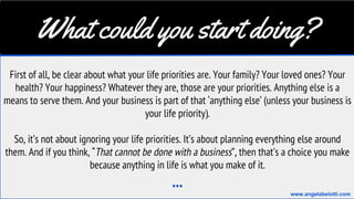 What could you start doing?
First of all, be clear about what your life priorities are. Your family? Your loved ones? Your
health? Your happiness? Whatever they are, those are your priorities. Anything else is a
means to serve them. And your business is part of that ‘anything else’ (unless your business is
your life priority).
So, it’s not about ignoring your life priorities. It’s about planning everything else around
them. And if you think, “That cannot be done with a business”, then that’s a choice you make
because anything in life is what you make of it.
...
www.angelabelotti.com
 