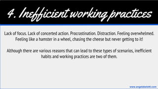 4. Inefficient working practices
Lack of focus. Lack of concerted action. Procrastination. Distraction. Feeling overwhelmed.
Feeling like a hamster in a wheel, chasing the cheese but never getting to it!
Although there are various reasons that can lead to these types of scenarios, inefficient
habits and working practices are two of them.
www.angelabelotti.com
 