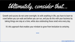 Ultimately, consider that...
Growth and success do not come overnight. As with anything in life, you have to learn to
crawl before you can walk and before you can run, and you do this with your business by
taking things one step at a time, while also celebrating those small wins every day.
It’s this approach that enables your mindset to grow from hesitation to certainty.
---
www.angelabelotti.com
 