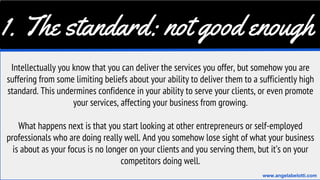 1. The standard: not good enough
Intellectually you know that you can deliver the services you offer, but somehow you are
suffering from some limiting beliefs about your ability to deliver them to a sufficiently high
standard. This undermines confidence in your ability to serve your clients, or even promote
your services, affecting your business from growing.
What happens next is that you start looking at other entrepreneurs or self-employed
professionals who are doing really well. And you somehow lose sight of what your business
is about as your focus is no longer on your clients and you serving them, but it’s on your
competitors doing well.
www.angelabelotti.com
 