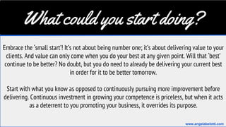 What could you start doing?
Embrace the ‘small start’! It’s not about being number one; it’s about delivering value to your
clients. And value can only come when you do your best at any given point. Will that ‘best’
continue to be better? No doubt, but you do need to already be delivering your current best
in order for it to be better tomorrow.
Start with what you know as opposed to continuously pursuing more improvement before
delivering. Continuous investment in growing your competence is priceless, but when it acts
as a deterrent to you promoting your business, it overrides its purpose.
www.angelabelotti.com
 