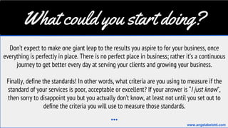What could you start doing?
Don’t expect to make one giant leap to the results you aspire to for your business, once
everything is perfectly in place. There is no perfect place in business; rather it’s a continuous
journey to get better every day at serving your clients and growing your business.
Finally, define the standards! In other words, what criteria are you using to measure if the
standard of your services is poor, acceptable or excellent? If your answer is “I just know”,
then sorry to disappoint you but you actually don’t know, at least not until you set out to
define the criteria you will use to measure those standards.
...
www.angelabelotti.com
 
