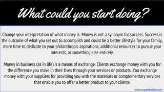 What could you start doing?
Change your interpretation of what money is. Money is not a synonym for success. Success is
the outcome of what you set out to accomplish and could be a better lifestyle for your family,
more time to dedicate to your philanthropic aspirations, additional resources to pursue your
interests, or something else entirely.
Money in business (as in life) is a means of exchange. Clients exchange money with you for
the difference you make in their lives through your services or products. You exchange
money with your suppliers for providing you with the materials or complementary services
that enable you to offer a better product to your clients.
www.angelabelotti.com
 