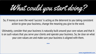 What could you start doing?
So, if money or even the word ‘success’ is acting as the deterrent to you taking consistent
action to grow your business, change the meaning you give to the word.
Ultimately, consider that your business is naturally built around your core values and that it
is on such values that you serve your clients and operate your business. So, be clear on what
your core values are and make sure your business is aligned with them.
...
www.angelabelotti.com
 