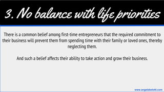 3. No balance with life priorities
There is a common belief among first-time entrepreneurs that the required commitment to
their business will prevent them from spending time with their family or loved ones, thereby
neglecting them.
And such a belief affects their ability to take action and grow their business.
www.angelabelotti.com
 