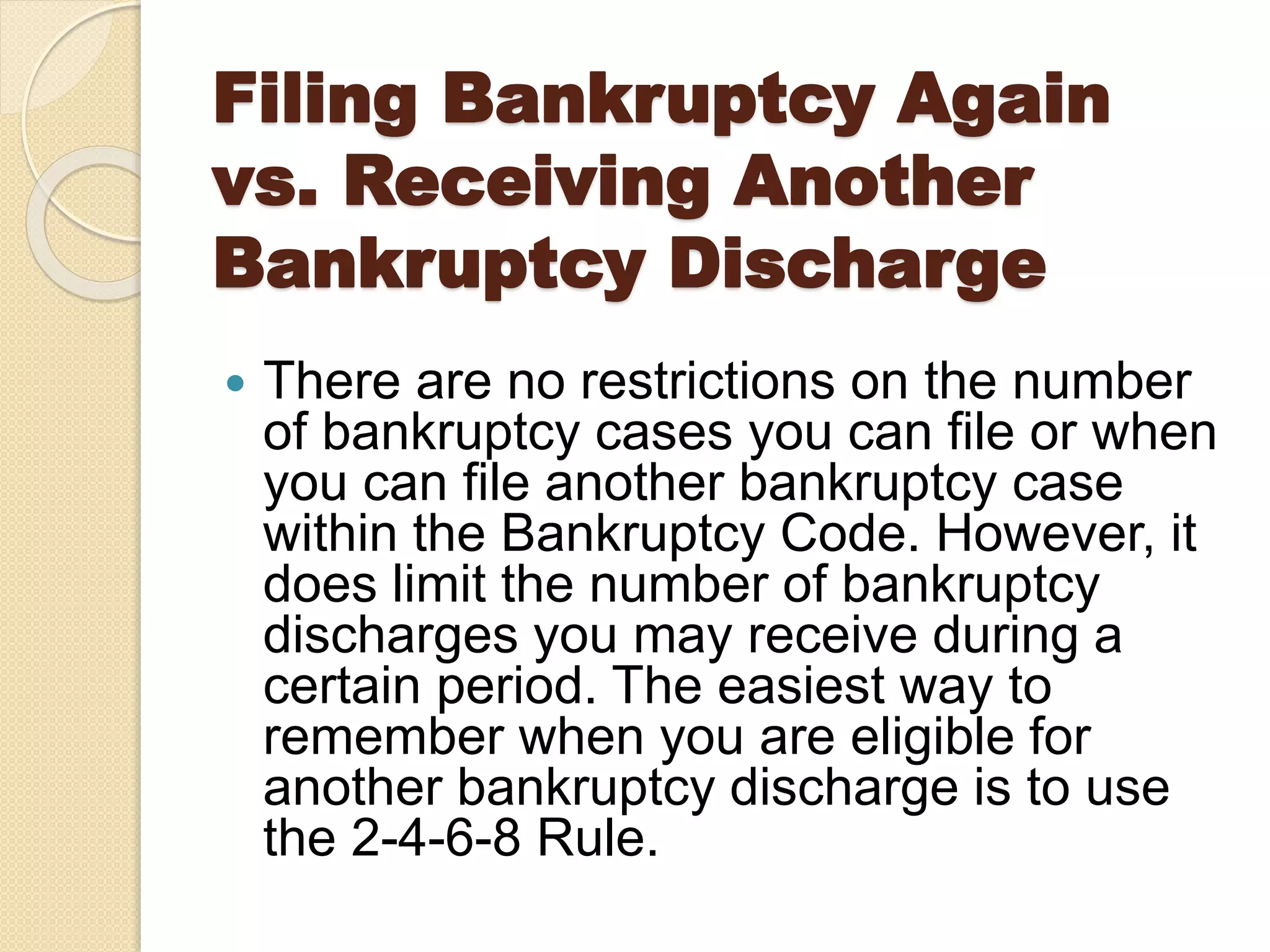 Filing Bankruptcy Again
vs. Receiving Another
Bankruptcy Discharge
 There are no restrictions on the number
of bankruptcy cases you can file or when
you can file another bankruptcy case
within the Bankruptcy Code. However, it
does limit the number of bankruptcy
discharges you may receive during a
certain period. The easiest way to
remember when you are eligible for
another bankruptcy discharge is to use
the 2-4-6-8 Rule.
 
