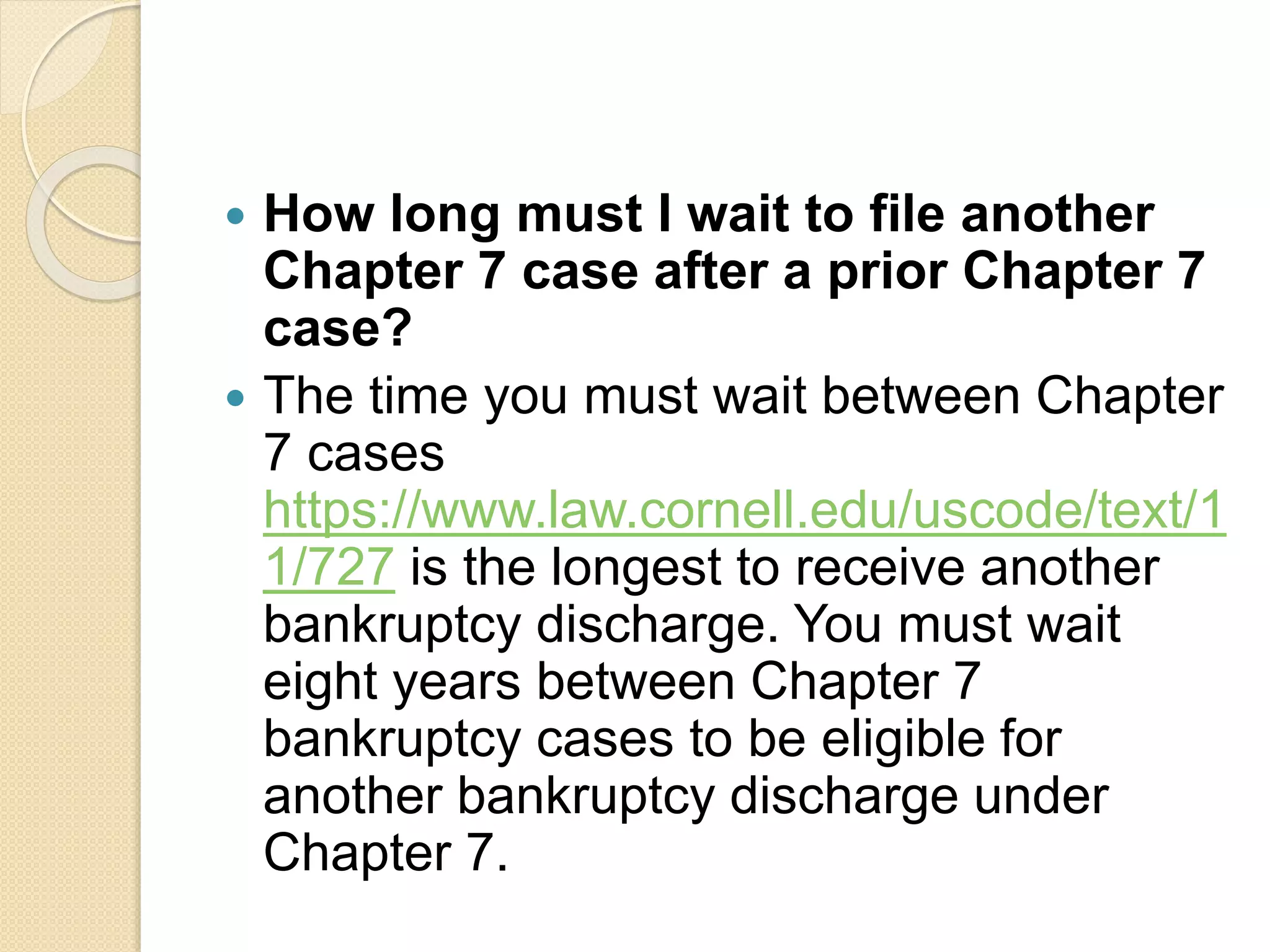  How long must I wait to file another
Chapter 7 case after a prior Chapter 7
case?
 The time you must wait between Chapter
7 cases
https://www.law.cornell.edu/uscode/text/1
1/727 is the longest to receive another
bankruptcy discharge. You must wait
eight years between Chapter 7
bankruptcy cases to be eligible for
another bankruptcy discharge under
Chapter 7.
 
