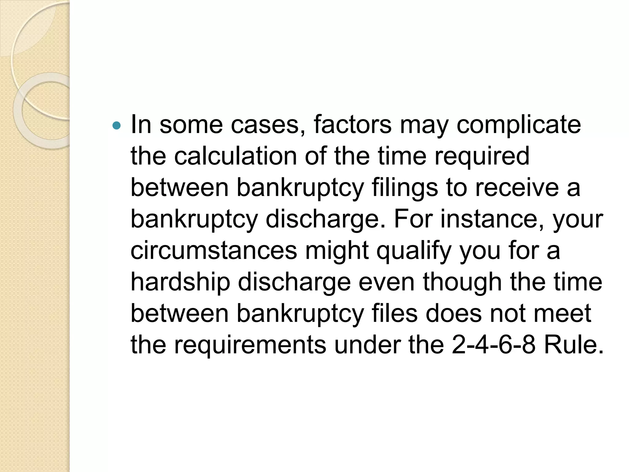  In some cases, factors may complicate
the calculation of the time required
between bankruptcy filings to receive a
bankruptcy discharge. For instance, your
circumstances might qualify you for a
hardship discharge even though the time
between bankruptcy files does not meet
the requirements under the 2-4-6-8 Rule.
 