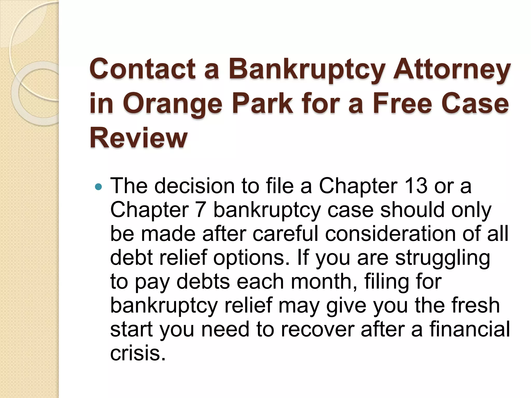 Contact a Bankruptcy Attorney
in Orange Park for a Free Case
Review
 The decision to file a Chapter 13 or a
Chapter 7 bankruptcy case should only
be made after careful consideration of all
debt relief options. If you are struggling
to pay debts each month, filing for
bankruptcy relief may give you the fresh
start you need to recover after a financial
crisis.
 