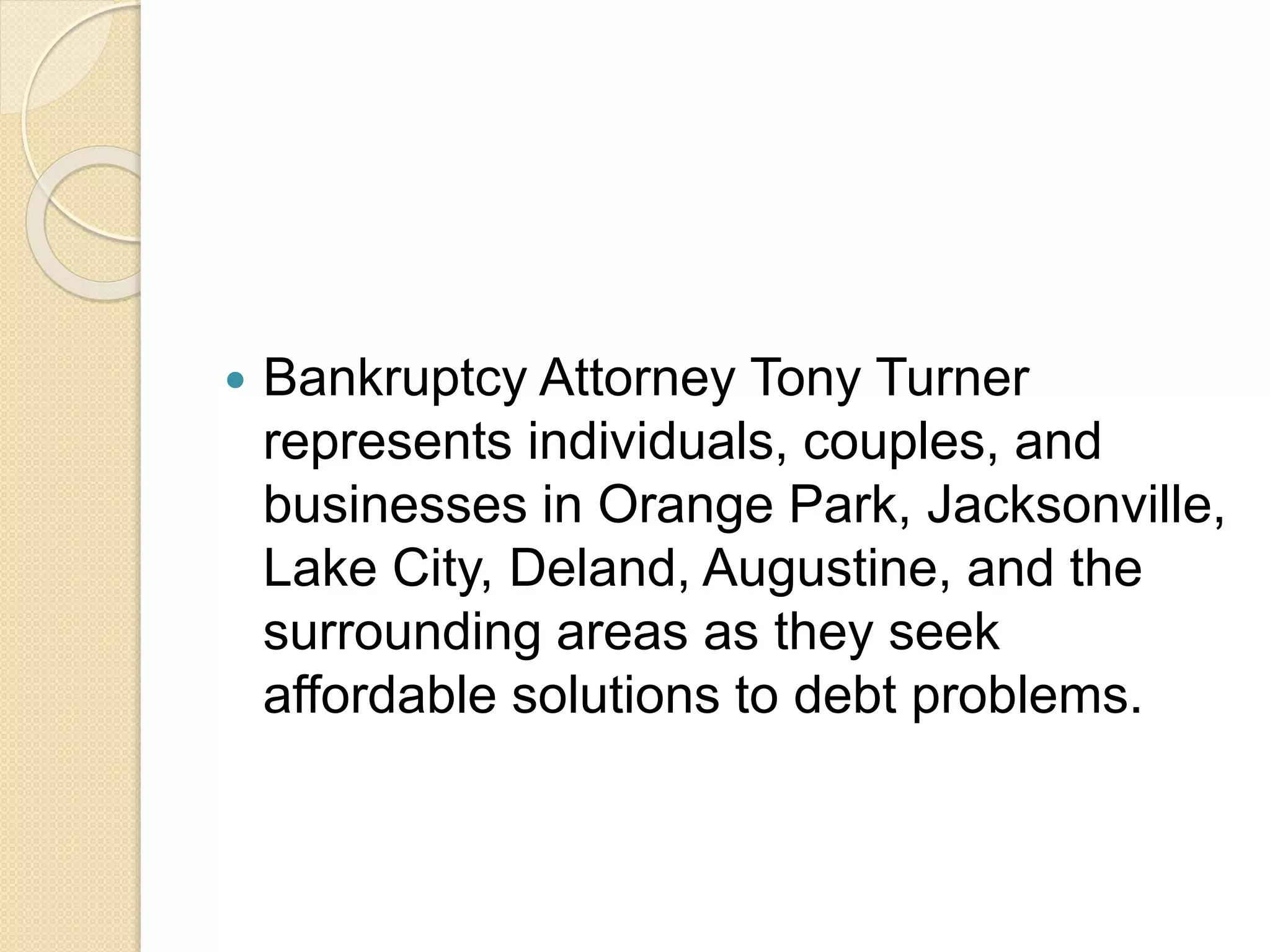  Bankruptcy Attorney Tony Turner
represents individuals, couples, and
businesses in Orange Park, Jacksonville,
Lake City, Deland, Augustine, and the
surrounding areas as they seek
affordable solutions to debt problems.
 