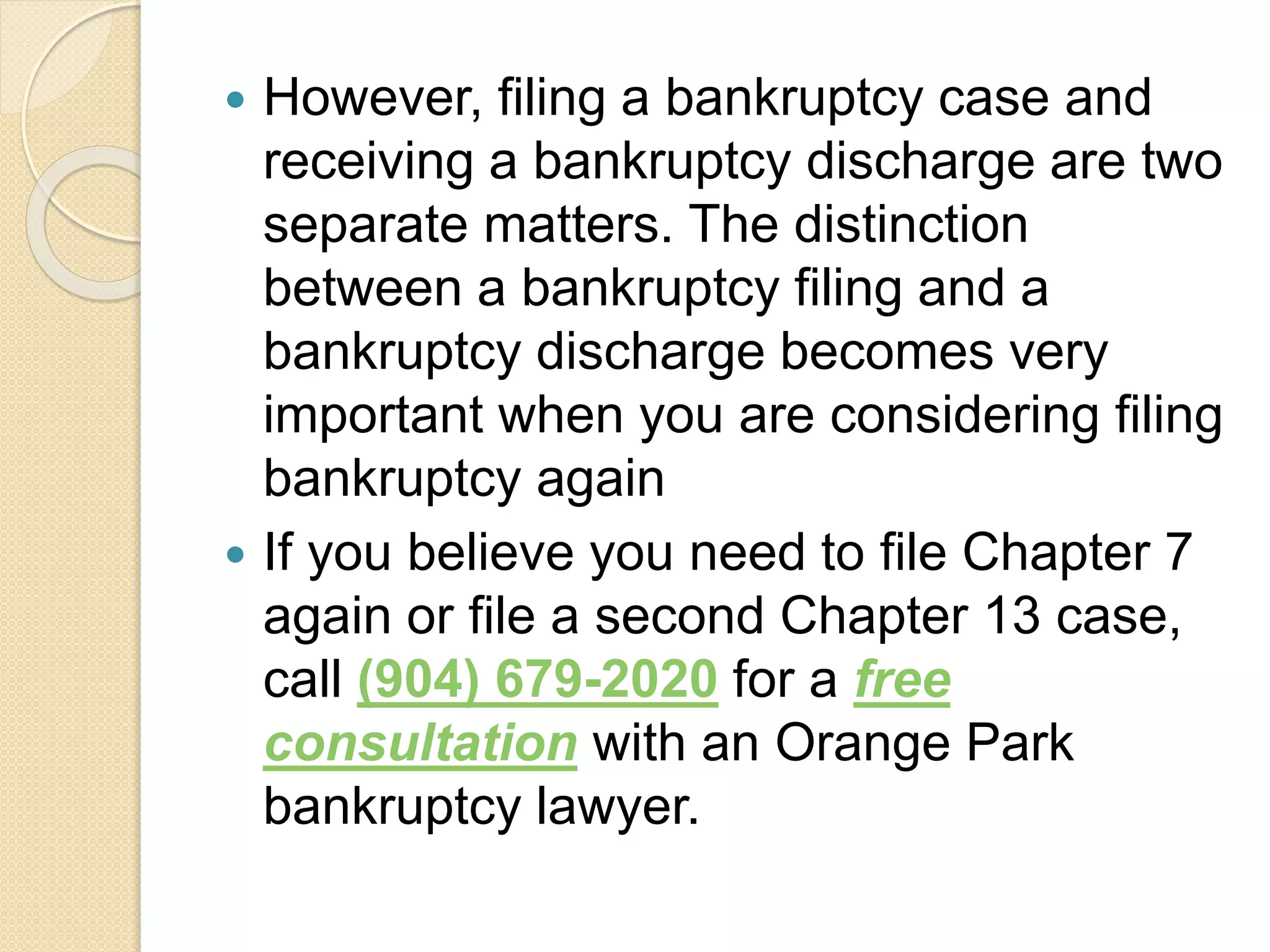  However, filing a bankruptcy case and
receiving a bankruptcy discharge are two
separate matters. The distinction
between a bankruptcy filing and a
bankruptcy discharge becomes very
important when you are considering filing
bankruptcy again
 If you believe you need to file Chapter 7
again or file a second Chapter 13 case,
call (904) 679-2020 for a free
consultation with an Orange Park
bankruptcy lawyer.
 