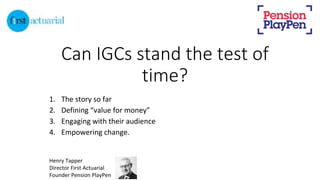 Can IGCs stand the test of
time?
1. The story so far
2. Defining “value for money”
3. Engaging with their audience
4. Empowering change.
Henry Tapper
Director First Actuarial
Founder Pension PlayPen
 