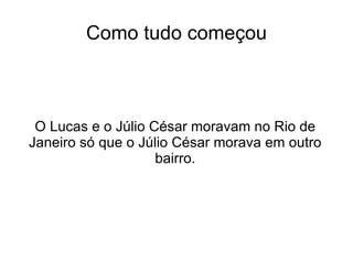 Como tudo começou O Lucas e o Júlio César moravam no Rio de Janeiro só que o Júlio César morava em outro bairro. 