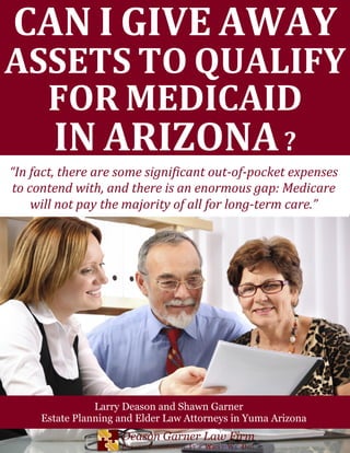 CAN I GIVE AWAY
ASSETS TO QUALIFY
FOR MEDICAID
IN ARIZONA?
Larry Deason and Shawn Garner
Estate Planning and Elder Law Attorneys in Yuma Arizona
“In fact, there are some significant out-of-pocket expenses
to contend with, and there is an enormous gap: Medicare
will not pay the majority of all for long-term care.”
 