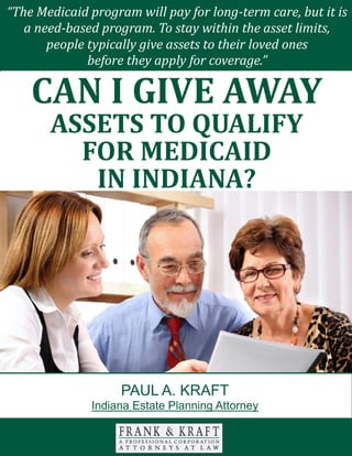 Can I Give Away Assets to Qualify for Medicaid in Indiana? www.FrankKraft.com 1
There are many different facets to consider when you are engaged in your estate
planning efforts. Transferring assets is not always as simple as an exercise in pie
slicing.
You should carefully consider the impact that a direct inheritance can have on
each of your loved ones. If you act in a discerning manner, you can provide for
each person that you love in the optimal fashion.
With this in mind, we will look at the value of special needs trusts in this paper.
MEDICAID COVERAGE
You have probably heard of the Medicaid program. This is a health insurance
“The Medicaid program will pay for long-term care, but it is
a need-based program. To stay within the asset limits,
people typically give assets to their loved ones
before they apply for coverage.”
CAN I GIVE AWAY
ASSETS TO QUALIFY
FOR MEDICAID
IN INDIANA?
PAUL A. KRAFT
Indiana Estate Planning Attorney
 