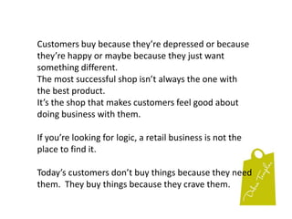First impressions are made very fast and start before your customers enter your shop. Everything sells and everything speaks.Customers make buying decisions based on the smallest of things.The paper on the floor, the mess in the corner tells them that you don’t care about the details.But your friendly greeting and the clean & clear counter-top let them know that you do care about the little things.