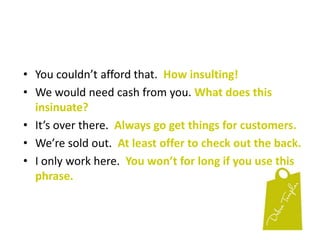 4% of all the customers who come in to every shop in the world belong to the PLO:  PUSHY, LOUD & OBNOXIOUS!You will never please them.
