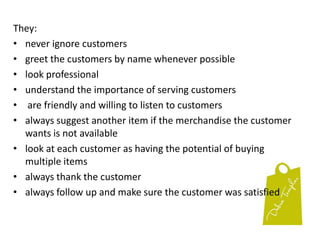 They:never ignore customersgreet the customers by name whenever possiblelook professional understand the importance of serving customers are friendly and willing to listen to customersalways suggest another item if the merchandise the customer wants is not availablelook at each customer as having the potential of buying multiple itemsalways thank the customeralways follow up and make sure the customer was satisfied