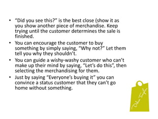 Objections to Price: Find out what the customer is objecting to. Have they seen the same item in another shop for less?  If so, you better think about adjusting our price to be competitive.  If it’s simply a matter of something costing more than the customer wants to spend, show them something cheaper.Objections to the product:  When a customer doesn’t like one product, show them another one.  Recognise that some customers need a choice and that some items look better when they’re compared to another.