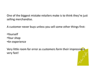 One of the biggest mistake retailers make is to think they’re just selling merchandise.A customer never buys unless you sell some other things first:Yourself