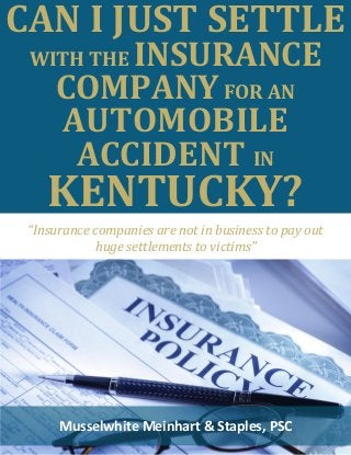 CAN I JUST SETTLE WITH THE INSURANCE COMPANY FOR AN AUTOMOBILE ACCIDENT IN KENTUCKY? 
Musselwhite Meinhart & Staples, PSC 
“Insurance companies are not in business to pay out 
huge settlements to victims”  
