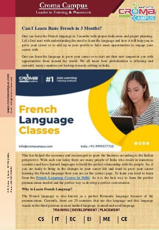Can I Learn Basic French in 3 Months?
One can learn the French language in 3 months with proper dedication and proper planning.
Let’s first start with understanding the need to learn the language and how it will help you to
grow your career or to add up in your profile to have more opportunities to engage your
career with.
One can learn the language to grow your career or to start out their new tangent in you with
opportunities from around the world. We all know how globalization is affecting and
currently many countries are looking towards settling in India.
This has helped the economy and encouraged to grow the business according to the Indian
perspective. With such rise today there are many people of India who reside in numerous
countries and have learned languages to build the perfect relationship with the people. So, if
you are ready to bring in the changes in your career life and want to grow your career
learning the French language then you are on the correct page. To learn you need to learn
from the French Language Course in Delhi. As it is the best way to learn the perfect
pronunciation needed and the perfect way to develop a perfect conversation.
Why to Learn French Language?
The French language is also known as a perfect Romantic language because of the
pronunciation. Currently, there are 29 countries that use this language and this language
stands in the third position in most studied language, learned and used language
 