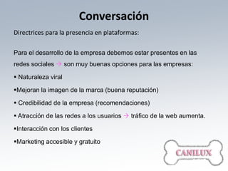 Conversación
Directrices para la presencia en plataformas:

Para el desarrollo de la empresa debemos estar presentes en las
redes sociales  son muy buenas opciones para las empresas:

 Naturaleza viral

Mejoran la imagen de la marca (buena reputación)

 Credibilidad de la empresa (recomendaciones)

 Atracción de las redes a los usuarios  tráfico de la web aumenta.

Interacción con los clientes

Marketing accesible y gratuito
 