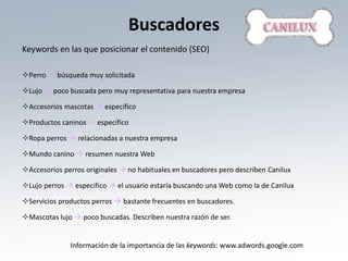 Buscadores
Keywords en las que posicionar el contenido (SEO)

Perro  búsqueda muy solicitada

Lujo  poco buscada pero muy representativa para nuestra empresa

Accesorios mascotas  especifico

Productos caninos  especifico

Ropa perros  relacionadas a nuestra empresa

Mundo canino  resumen nuestra Web

Accesorios perros originales  no habituales en buscadores pero describen Canilux

Lujo perros  especifico  el usuario estaría buscando una Web como la de Canilux

Servicios productos perros  bastante frecuentes en buscadores.

Mascotas lujo  poco buscadas. Describen nuestra razón de ser.


              Información de la importancia de las keywords: www.adwords.google.com
 