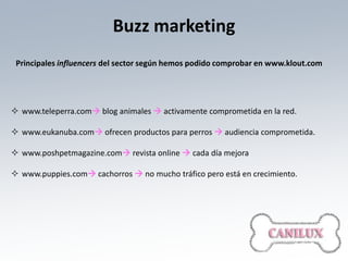 Buzz marketing
 Principales influencers del sector según hemos podido comprobar en www.klout.com




 www.teleperra.com blog animales  activamente comprometida en la red.

 www.eukanuba.com ofrecen productos para perros  audiencia comprometida.

 www.poshpetmagazine.com revista online  cada día mejora

 www.puppies.com cachorros  no mucho tráfico pero está en crecimiento.
 