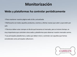 Monitorización
Webs y plataformas ha controlar periódicamente

Para mantener nuestra página web al día y actualizada

Refrescarla con todos aquellos productos, eventos y ofertas nuevas que salen y que estén por
salir.

Técnicos deben estar siempre al día de qué lanzamos al mercado, pero al mismo tiempo, es
muy importante que controlen otras webs y plataformas para observar nuestro mercado canino.

Las principales plataformas y webs que deben mirar y controlar son aquellas que hemos
considerado como principales influencers.
 