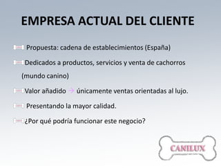 EMPRESA ACTUAL DEL CLIENTE
 Propuesta: cadena de establecimientos (España)

Dedicados a productos, servicios y venta de cachorros
(mundo canino)

Valor añadido  únicamente ventas orientadas al lujo.

 Presentando la mayor calidad.

¿Por qué podría funcionar este negocio?
 