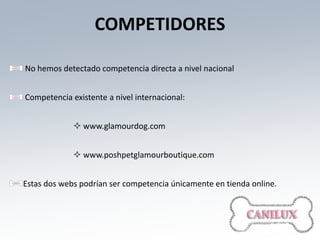 COMPETIDORES

No hemos detectado competencia directa a nivel nacional


Competencia existente a nivel internacional:


              www.glamourdog.com


              www.poshpetglamourboutique.com


Estas dos webs podrían ser competencia únicamente en tienda online.
 