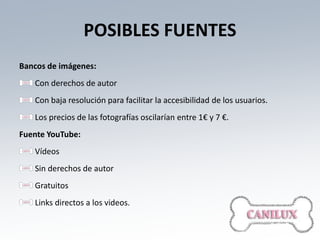 POSIBLES FUENTES
Bancos de imágenes:
   Con derechos de autor
   Con baja resolución para facilitar la accesibilidad de los usuarios.
   Los precios de las fotografías oscilarían entre 1€ y 7 €.
Fuente YouTube:
   Vídeos
   Sin derechos de autor
   Gratuitos
   Links directos a los videos.
 