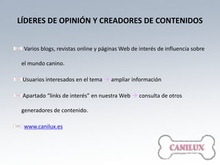 LÍDERES DE OPINIÓN Y CREADORES DE CONTENIDOS


 Varios blogs, revistas online y páginas Web de interés de influencia sobre

 el mundo canino.

 Usuarios interesados en el tema  ampliar información

 Apartado “links de interés” en nuestra Web  consulta de otros

 generadores de contenido.

 www.canilux.es
 