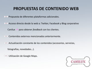 PROPUESTAS DE CONTENIDO WEB
 Propuesta de diferentes plataformas adicionales.

 Acceso directo desde la web a: Twitter, Facebook y Blog corporativo

Canilux  para obtener feedback con los clientes.

 Contenidos externos mencionados anteriormente.

 Actualización constante de los contenidos (accesorios, servicios,

fotografías, novedades…).

 Utilización de Google Maps.
 
