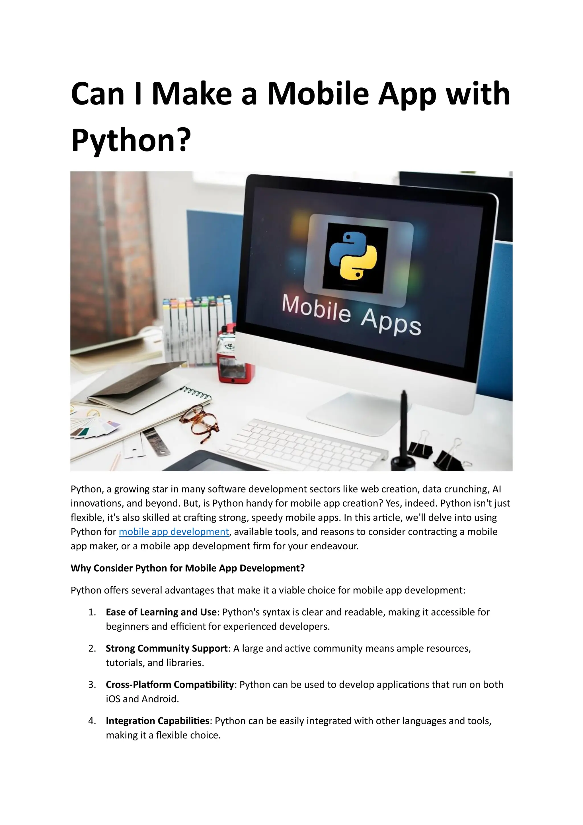 Can I Make a Mobile App with Python? Python, a growing star in many software development sectors like web creation, data crunching, AI innovations, and beyond. But, is Python handy for mobile app creation? Yes, indeed. Python isn't just flexible, it's also skilled at crafting strong, speedy mobile apps. In this article, we'll delve into using Python for mobile app development, available tools, and reasons to consider contracting a mobile app maker, or a mobile app development firm for your endeavour. Why Consider Python for Mobile App Development? Python offers several advantages that make it a viable choice for mobile app development: 1. Ease of Learning and Use: Python's syntax is clear and readable, making it accessible for beginners and efficient for experienced developers. 2. Strong Community Support: A large and active community means ample resources, tutorials, and libraries. 3. Cross-Platform Compatibility: Python can be used to develop applications that run on both iOS and Android. 4. Integration Capabilities: Python can be easily integrated with other languages and tools, making it a flexible choice. 