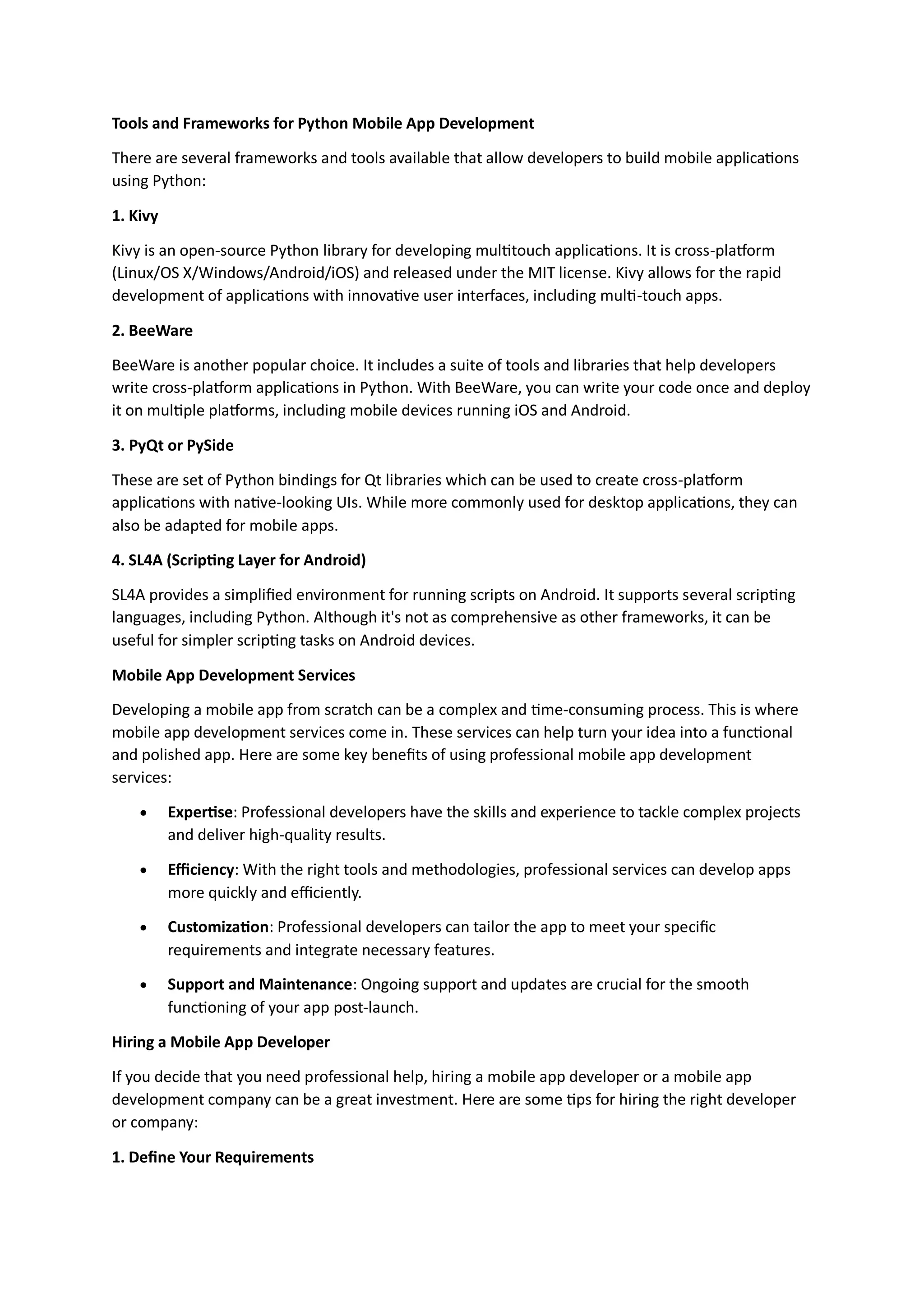 Tools and Frameworks for Python Mobile App Development There are several frameworks and tools available that allow developers to build mobile applications using Python: 1. Kivy Kivy is an open-source Python library for developing multitouch applications. It is cross-platform (Linux/OS X/Windows/Android/iOS) and released under the MIT license. Kivy allows for the rapid development of applications with innovative user interfaces, including multi-touch apps. 2. BeeWare BeeWare is another popular choice. It includes a suite of tools and libraries that help developers write cross-platform applications in Python. With BeeWare, you can write your code once and deploy it on multiple platforms, including mobile devices running iOS and Android. 3. PyQt or PySide These are set of Python bindings for Qt libraries which can be used to create cross-platform applications with native-looking UIs. While more commonly used for desktop applications, they can also be adapted for mobile apps. 4. SL4A (Scripting Layer for Android) SL4A provides a simplified environment for running scripts on Android. It supports several scripting languages, including Python. Although it's not as comprehensive as other frameworks, it can be useful for simpler scripting tasks on Android devices. Mobile App Development Services Developing a mobile app from scratch can be a complex and time-consuming process. This is where mobile app development services come in. These services can help turn your idea into a functional and polished app. Here are some key benefits of using professional mobile app development services:  Expertise: Professional developers have the skills and experience to tackle complex projects and deliver high-quality results.  Efficiency: With the right tools and methodologies, professional services can develop apps more quickly and efficiently.  Customization: Professional developers can tailor the app to meet your specific requirements and integrate necessary features.  Support and Maintenance: Ongoing support and updates are crucial for the smooth functioning of your app post-launch. Hiring a Mobile App Developer If you decide that you need professional help, hiring a mobile app developer or a mobile app development company can be a great investment. Here are some tips for hiring the right developer or company: 1. Define Your Requirements 