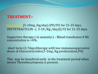  TREATMENT:-
Doxycycline(5-10mg /kg/day) {PO/IV} for 21-25 days.
 OXYTETRACYCLIN –( 5-10 /Kg /day){I/V} for 21-25 days.
 Supportive therapy ( in anaemia ) – Blood transfusion if Hb
concentration is <4%.
 short term (2-7days)therapy with low immunosuppressive
doses of Glucocorticoides{1-2mg /kg prednisolone,PO}
 This may be beneficial early in the treatment period when
severe Thrombocytopenia is present.
 