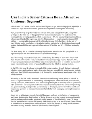 Can India’s Senior Citizens Be an Attractive
Customer Segment?
Half of India’s 1.2 billion citizens are less than 25 years of age, and this large youth population is
viewed as a huge driver of economic growth and competitive advantage for the country.

Now, a recent study by global real estate services firm Jones Lang LaSalle (JLL) has put the
spotlight on the other end of the age spectrum: India’s senior citizens. The study notes that
compared to the overall population, which is growing at 1.8% per annum, the population of those
who are age 60 and older is growing at 3.8%. Their number — which currently stands at 100
million — is expected to increase to 240 million by the year 2050. Further, with the rate of
growth in the senior populations of developing nations projected to be double that of developed
nations, India and China are expected to have almost 50% of the world’s 1.3 billion seniors by
2040.

Far from seeing this as a liability, the study highlights the potential that this group holds as a
separate segment that marketers and service providers can target.

Take the housing needs of senior citizens. Traditionally, the elderly in India have stayed with
their children. But over the years, nuclear families have increasingly become the norm. Also,
because younger citizens are more likely today to move to other cities or countries in pursuit of
career opportunities, the notion of specialized homes for the elderly is gaining traction.

In the U.S., this trend developed in the early 19th century, mainly through the interventions of
religious groups and charitable bodies. Currently, there are around 2,000 senior housing projects
with more than 500,000 residents in the U.S. Worldwide, senior housing is estimated to be a $25
billion industry.

According to the JLL study, the market for senior citizen housing is now poised to take off in
India: “A significant section of seniors today are independent, financially stable, well-travelled,
socially connected, and as a result have well-developed thoughts of how they want to spend time
after retirement.” The study adds that “unlike western countries where the senior living industry
has gained maturity, India provides an opportunity to developers, service providers, health care
players and operators to create solutions specific to India while leveraging learning from across
the world.”

It may not be all that easy, though. Satyajit Majumdar, professor at the School of Management
and Labor Studies at the Tata Institute of Social Sciences, says that looking at senior citizens in
India as an independent market segment is tricky because of the affordability issue. “It is true
that the needs of senior citizens for housing, food, medical and so on are different. On the face of
it, it can be seen as a specialized market segment. But in the absence of strong health insurance
and social security measures, this will remain a very small segment.”
 
