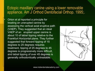 Ectopic maxillary canine using a lower removable
appliance. Am J Orthod Dentofacial Orthop. 1995;.
• Orton et al reported a principle for
treating an unerupted canine by
assessing the vertical axial eruptive path
(VAEP). They suggested that an ideal
VAEP of an erupted upper canine is
about 10 of labial tipping relative to the
Frankfurt Horizontal plane. They further
suggested that forward tipping of 15
degrees to 25 degrees requires
treatment, tipping of 25 degrees to 45
degrees is progressively more difficult,
and labial tipping of over 45 degrees is
generally orthodontically untreatable.
www.indiandentalacademy.com
 