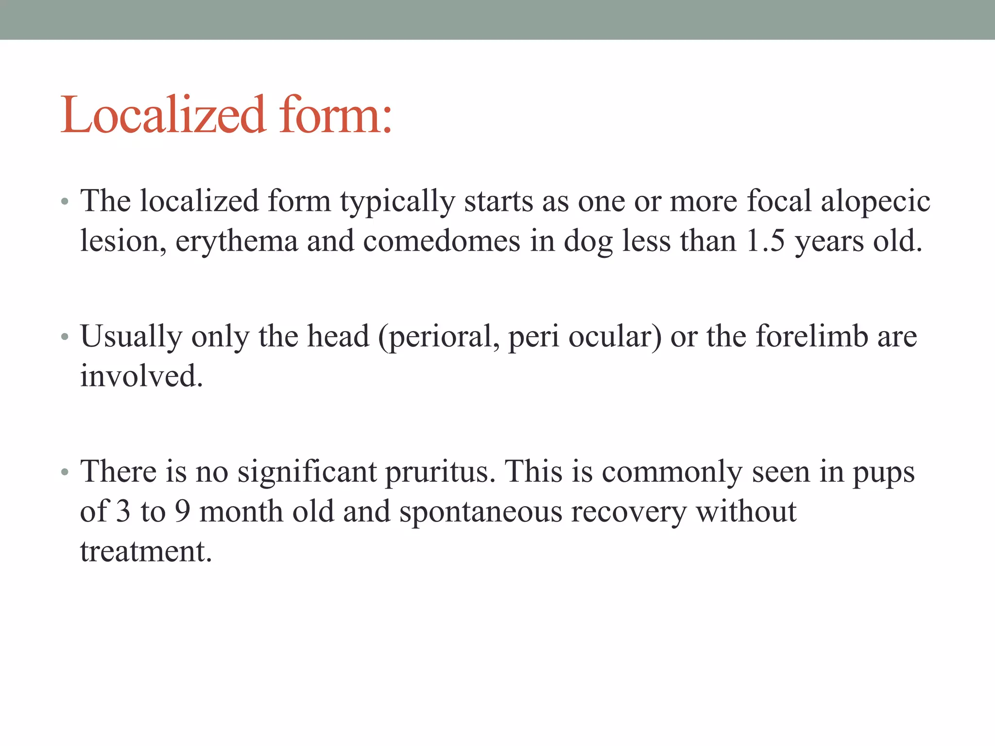 Localized form:
• The localized form typically starts as one or more focal alopecic
lesion, erythema and comedomes in dog less than 1.5 years old.
• Usually only the head (perioral, peri ocular) or the forelimb are
involved.
• There is no significant pruritus. This is commonly seen in pups
of 3 to 9 month old and spontaneous recovery without
treatment.
 