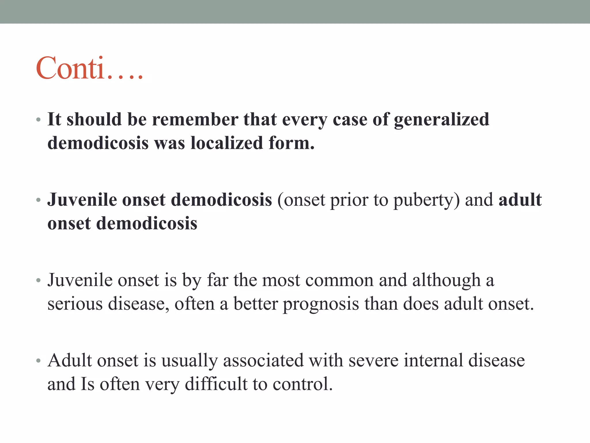 Conti….
• It should be remember that every case of generalized
demodicosis was localized form.
• Juvenile onset demodicosis (onset prior to puberty) and adult
onset demodicosis
• Juvenile onset is by far the most common and although a
serious disease, often a better prognosis than does adult onset.
• Adult onset is usually associated with severe internal disease
and Is often very difficult to control.
 