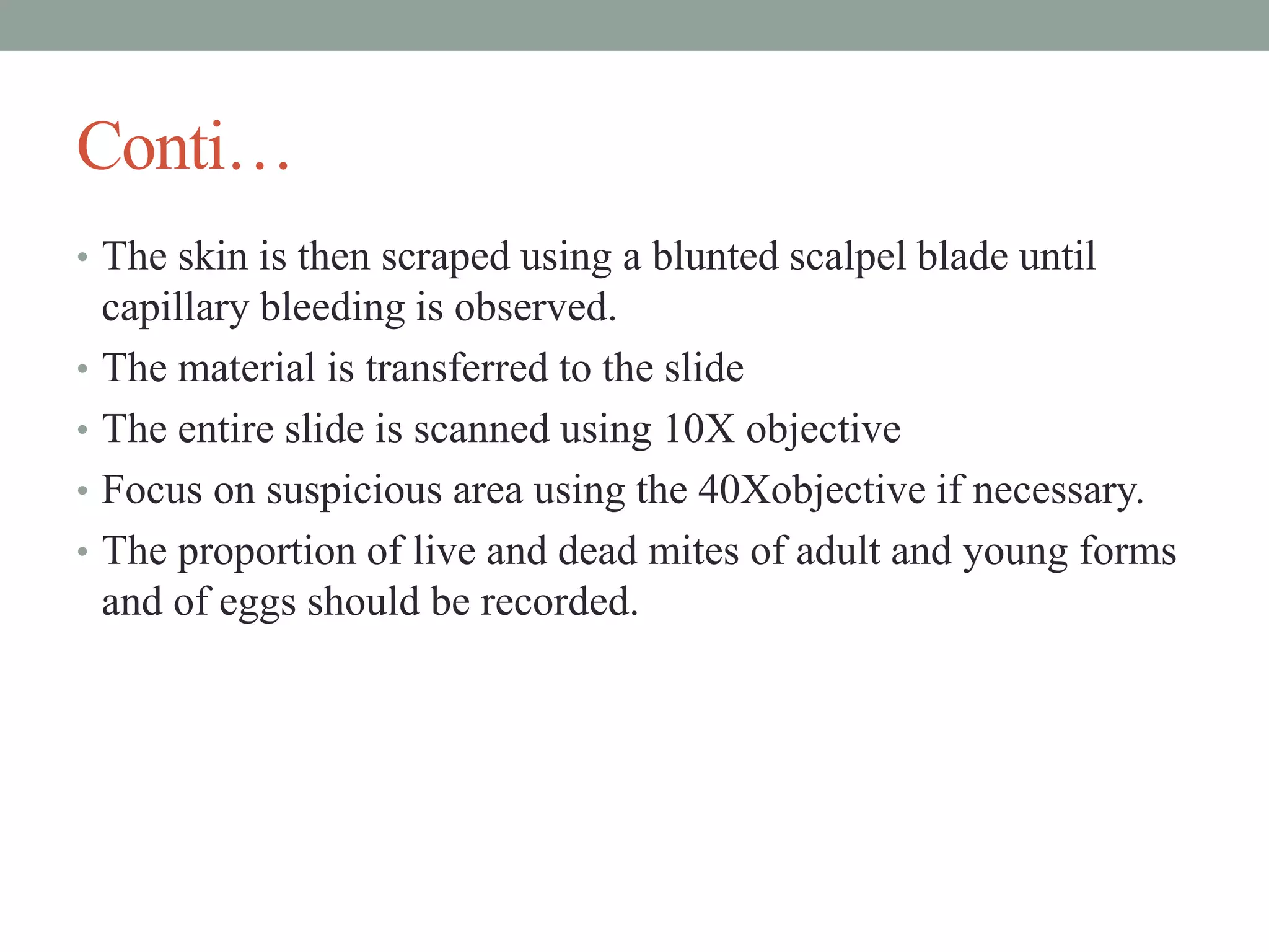 Conti…
• The skin is then scraped using a blunted scalpel blade until
capillary bleeding is observed.
• The material is transferred to the slide
• The entire slide is scanned using 10X objective
• Focus on suspicious area using the 40Xobjective if necessary.
• The proportion of live and dead mites of adult and young forms
and of eggs should be recorded.
 